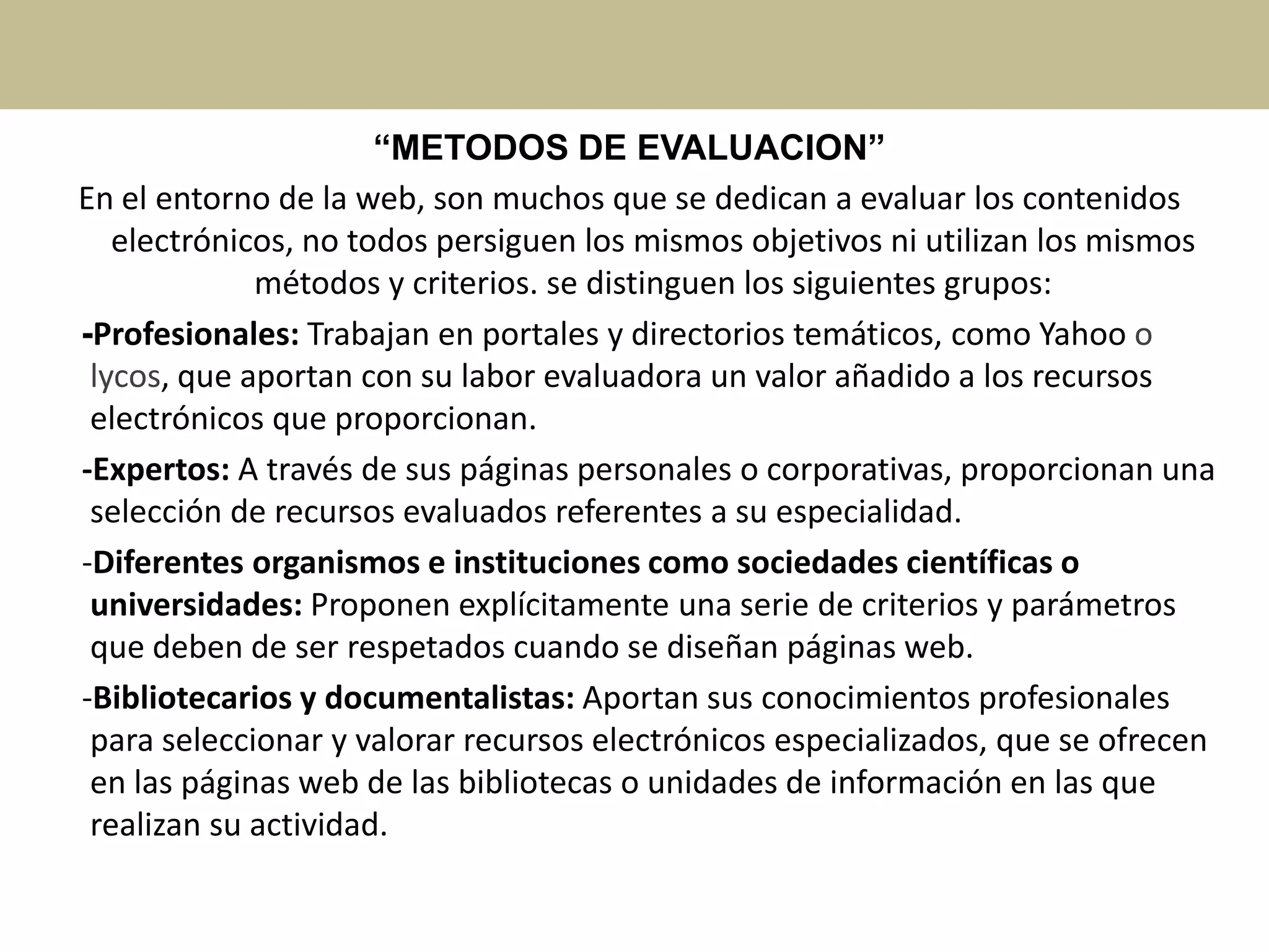 “METODOS DE EVALUACION”
En el entorno de la web, son muchos que se dedican a evaluar los contenidos
electrónicos, no todos persiguen los mismos objetivos ni utilizan los mismos
métodos y criterios. se distinguen los siguientes grupos:
-Profesionales: Trabajan en portales y directorios temáticos, como Yahoo o
lycos, que aportan con su labor evaluadora un valor añadido a los recursos
electrónicos que proporcionan.
-Expertos: A través de sus páginas personales o corporativas, proporcionan una
selección de recursos evaluados referentes a su especialidad.
-Diferentes organismos e instituciones como sociedades científicas o
universidades: Proponen explícitamente una serie de criterios y parámetros
que deben de ser respetados cuando se diseñan páginas web.
-Bibliotecarios y documentalistas: Aportan sus conocimientos profesionales
para seleccionar y valorar recursos electrónicos especializados, que se ofrecen
en las páginas web de las bibliotecas o unidades de información en las que
realizan su actividad.
