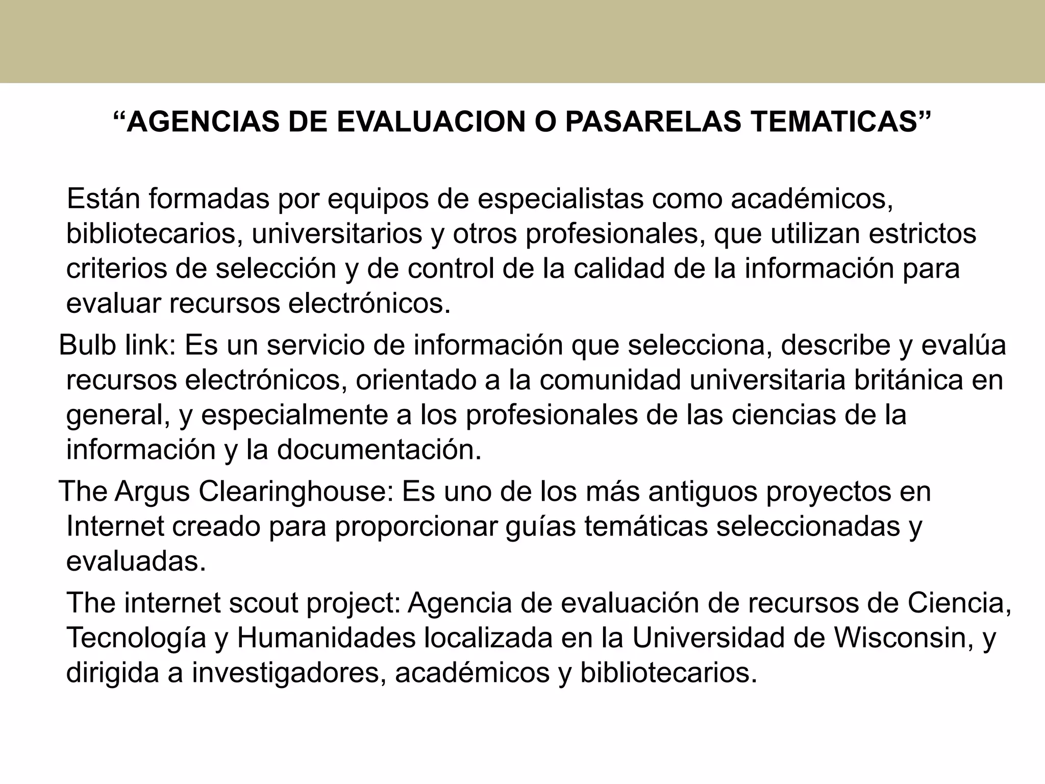 “AGENCIAS DE EVALUACION O PASARELAS TEMATICAS”
Están formadas por equipos de especialistas como académicos,
bibliotecarios, universitarios y otros profesionales, que utilizan estrictos
criterios de selección y de control de la calidad de la información para
evaluar recursos electrónicos.
Bulb link: Es un servicio de información que selecciona, describe y evalúa
recursos electrónicos, orientado a la comunidad universitaria británica en
general, y especialmente a los profesionales de las ciencias de la
información y la documentación.
The Argus Clearinghouse: Es uno de los más antiguos proyectos en
Internet creado para proporcionar guías temáticas seleccionadas y
evaluadas.
The internet scout project: Agencia de evaluación de recursos de Ciencia,
Tecnología y Humanidades localizada en la Universidad de Wisconsin, y
dirigida a investigadores, académicos y bibliotecarios.