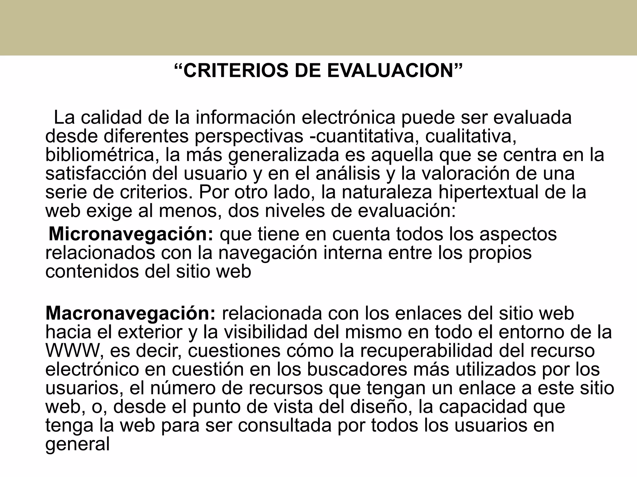 “CRITERIOS DE EVALUACION”
La calidad de la información electrónica puede ser evaluada
desde diferentes perspectivas -cuantitativa, cualitativa,
bibliométrica, la más generalizada es aquella que se centra en la
satisfacción del usuario y en el análisis y la valoración de una
serie de criterios. Por otro lado, la naturaleza hipertextual de la
web exige al menos, dos niveles de evaluación:
Micronavegación: que tiene en cuenta todos los aspectos
relacionados con la navegación interna entre los propios
contenidos del sitio web
Macronavegación: relacionada con los enlaces del sitio web
hacia el exterior y la visibilidad del mismo en todo el entorno de la
WWW, es decir, cuestiones cómo la recuperabilidad del recurso
electrónico en cuestión en los buscadores más utilizados por los
usuarios, el número de recursos que tengan un enlace a este sitio
web, o, desde el punto de vista del diseño, la capacidad que
tenga la web para ser consultada por todos los usuarios en
general