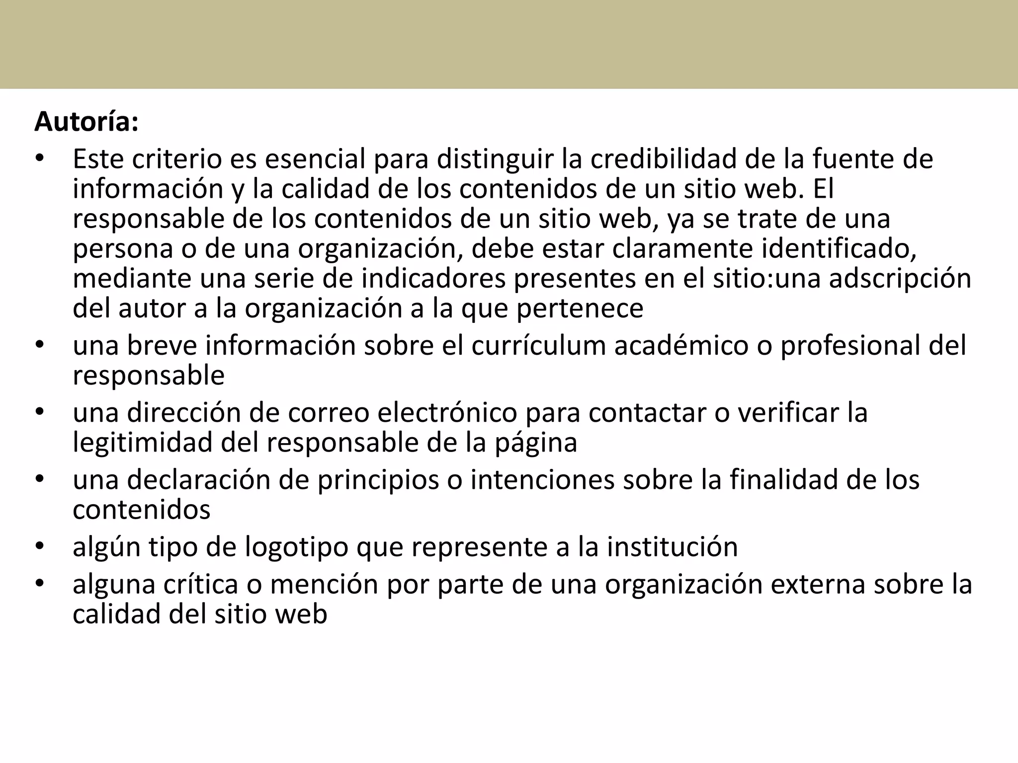 Autoría:
• Este criterio es esencial para distinguir la credibilidad de la fuente de
información y la calidad de los contenidos de un sitio web. El
responsable de los contenidos de un sitio web, ya se trate de una
persona o de una organización, debe estar claramente identificado,
mediante una serie de indicadores presentes en el sitio:una adscripción
del autor a la organización a la que pertenece
• una breve información sobre el currículum académico o profesional del
responsable
• una dirección de correo electrónico para contactar o verificar la
legitimidad del responsable de la página
• una declaración de principios o intenciones sobre la finalidad de los
contenidos
• algún tipo de logotipo que represente a la institución
• alguna crítica o mención por parte de una organización externa sobre la
calidad del sitio web