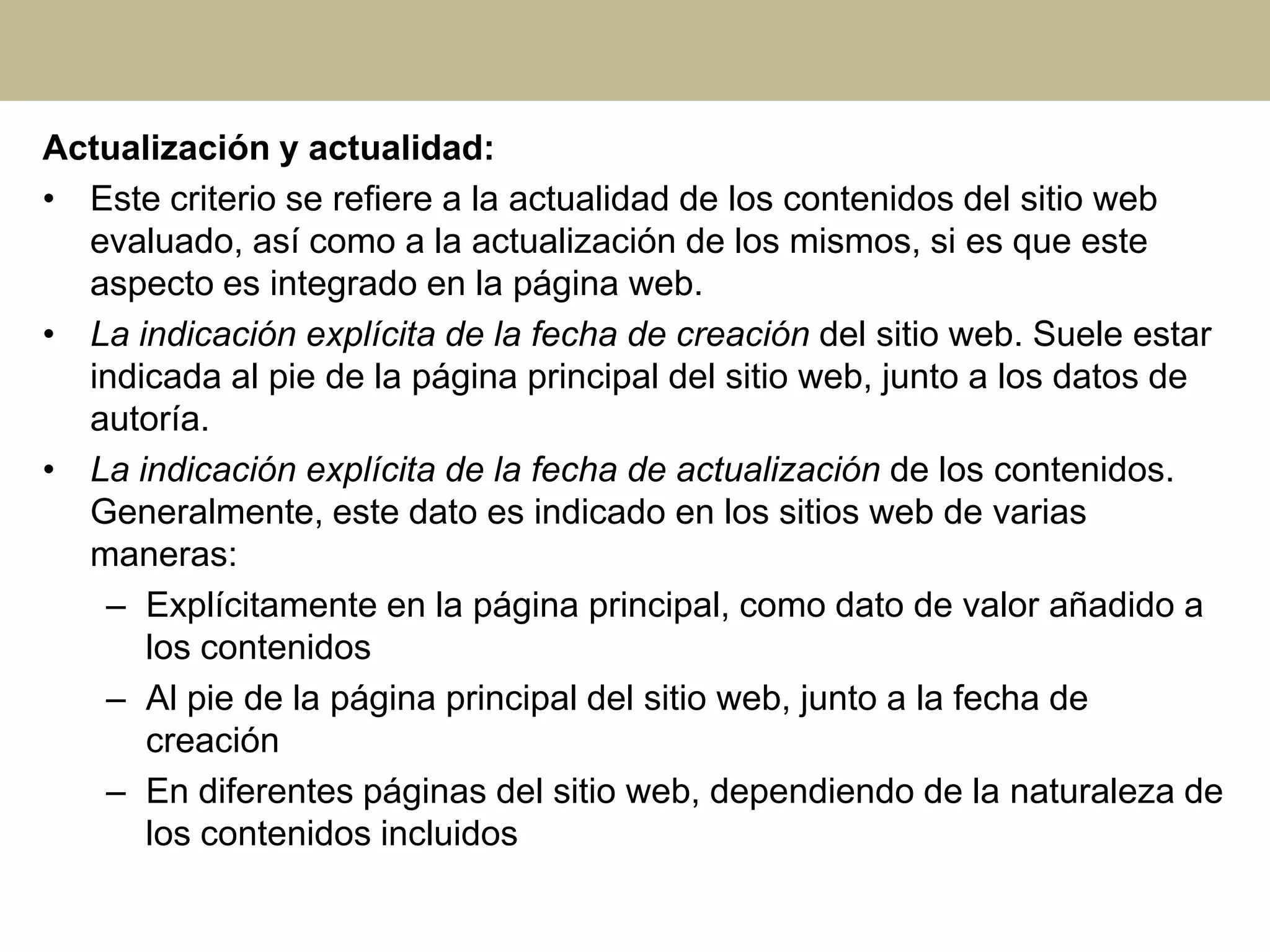 Actualización y actualidad:
• Este criterio se refiere a la actualidad de los contenidos del sitio web
evaluado, así como a la actualización de los mismos, si es que este
aspecto es integrado en la página web.
• La indicación explícita de la fecha de creación del sitio web. Suele estar
indicada al pie de la página principal del sitio web, junto a los datos de
autoría.
• La indicación explícita de la fecha de actualización de los contenidos.
Generalmente, este dato es indicado en los sitios web de varias
maneras:
– Explícitamente en la página principal, como dato de valor añadido a
los contenidos
– Al pie de la página principal del sitio web, junto a la fecha de
creación
– En diferentes páginas del sitio web, dependiendo de la naturaleza de
los contenidos incluidos