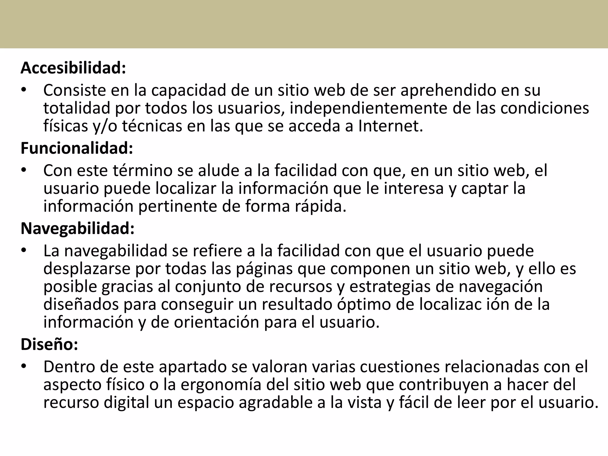 Accesibilidad:
• Consiste en la capacidad de un sitio web de ser aprehendido en su
totalidad por todos los usuarios, independientemente de las condiciones
físicas y/o técnicas en las que se acceda a Internet.
Funcionalidad:
• Con este término se alude a la facilidad con que, en un sitio web, el
usuario puede localizar la información que le interesa y captar la
información pertinente de forma rápida.
Navegabilidad:
• La navegabilidad se refiere a la facilidad con que el usuario puede
desplazarse por todas las páginas que componen un sitio web, y ello es
posible gracias al conjunto de recursos y estrategias de navegación
diseñados para conseguir un resultado óptimo de localizac ión de la
información y de orientación para el usuario.
Diseño:
• Dentro de este apartado se valoran varias cuestiones relacionadas con el
aspecto físico o la ergonomía del sitio web que contribuyen a hacer del
recurso digital un espacio agradable a la vista y fácil de leer por el usuario.