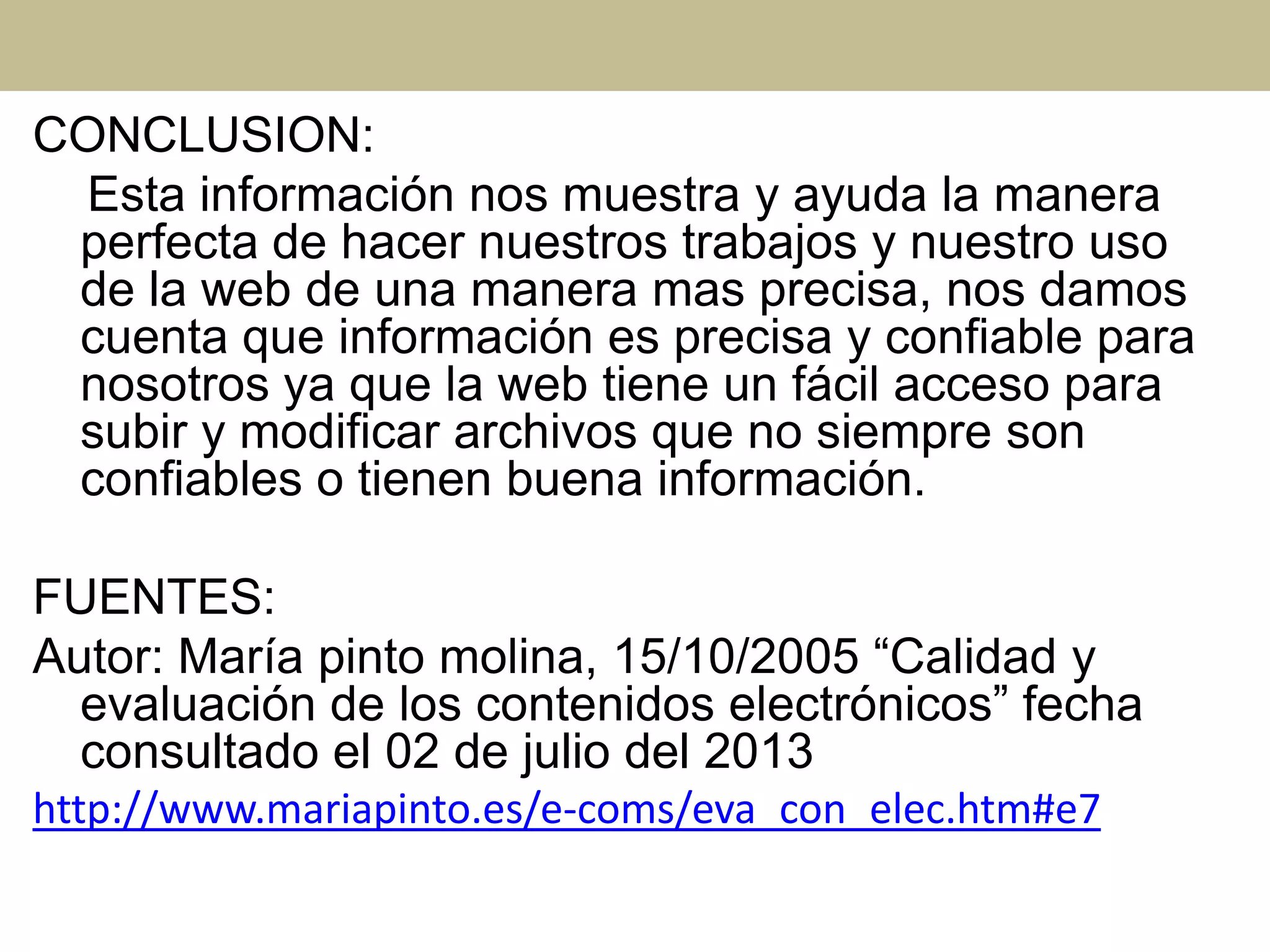 CONCLUSION:
Esta información nos muestra y ayuda la manera
perfecta de hacer nuestros trabajos y nuestro uso
de la web de una manera mas precisa, nos damos
cuenta que información es precisa y confiable para
nosotros ya que la web tiene un fácil acceso para
subir y modificar archivos que no siempre son
confiables o tienen buena información.
FUENTES:
Autor: María pinto molina, 15/10/2005 “Calidad y
evaluación de los contenidos electrónicos” fecha
consultado el 02 de julio del 2013
http://www.mariapinto.es/e-coms/eva_con_elec.htm#e7