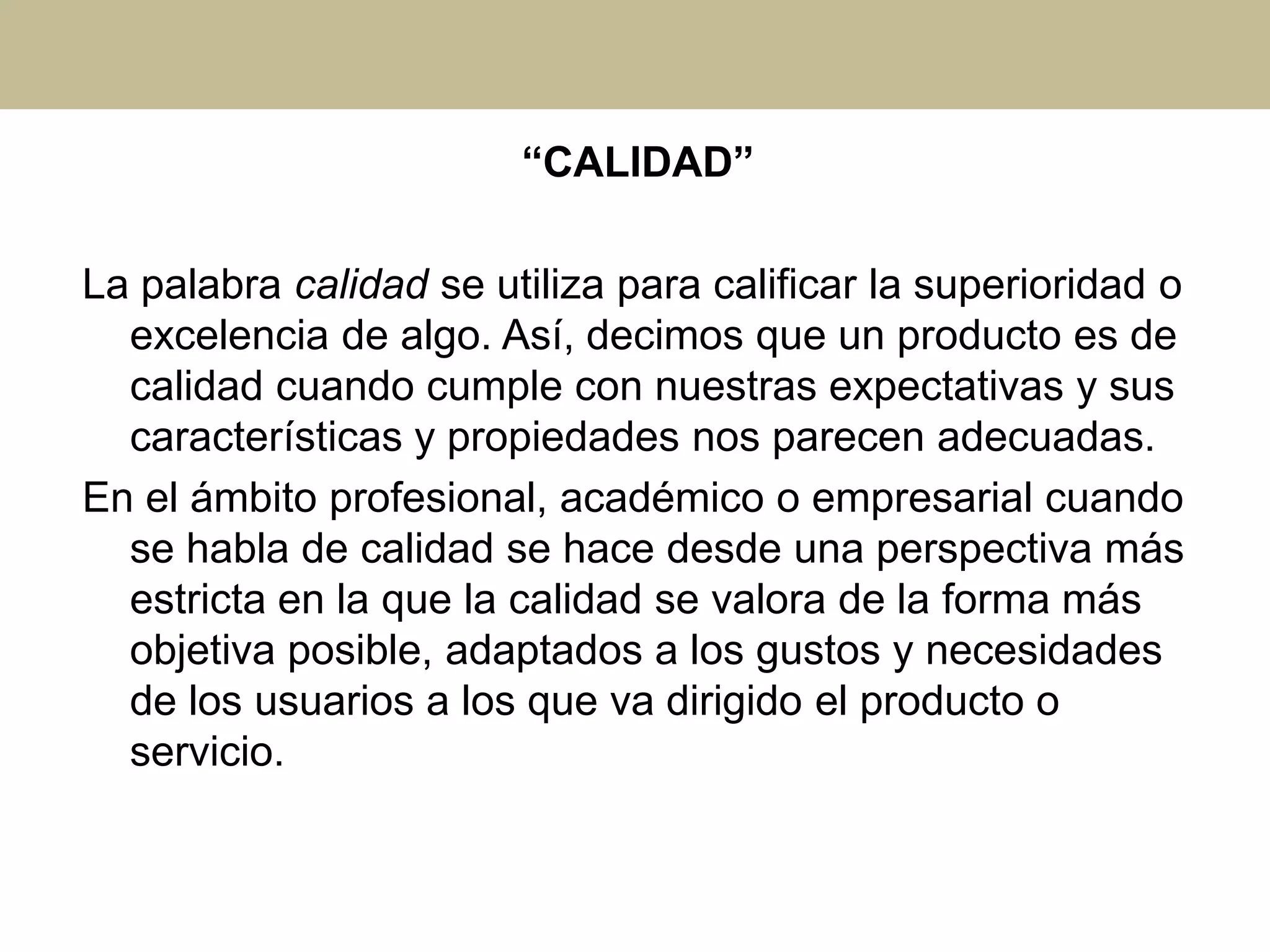 “CALIDAD”
La palabra calidad se utiliza para calificar la superioridad o
excelencia de algo. Así, decimos que un producto es de
calidad cuando cumple con nuestras expectativas y sus
características y propiedades nos parecen adecuadas.
En el ámbito profesional, académico o empresarial cuando
se habla de calidad se hace desde una perspectiva más
estricta en la que la calidad se valora de la forma más
objetiva posible, adaptados a los gustos y necesidades
de los usuarios a los que va dirigido el producto o
servicio.