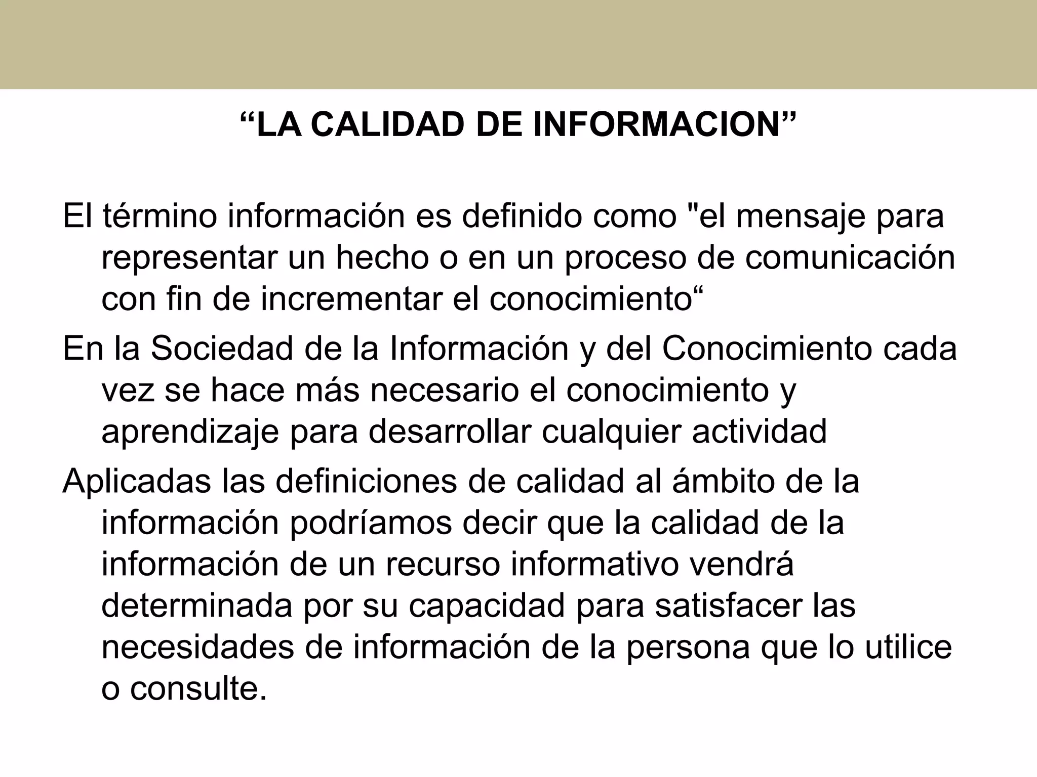 “LA CALIDAD DE INFORMACION”
El término información es definido como "el mensaje para
representar un hecho o en un proceso de comunicación
con fin de incrementar el conocimiento“
En la Sociedad de la Información y del Conocimiento cada
vez se hace más necesario el conocimiento y
aprendizaje para desarrollar cualquier actividad
Aplicadas las definiciones de calidad al ámbito de la
información podríamos decir que la calidad de la
información de un recurso informativo vendrá
determinada por su capacidad para satisfacer las
necesidades de información de la persona que lo utilice
o consulte.