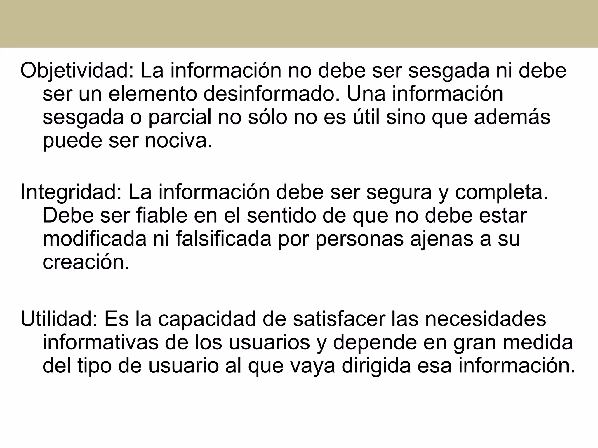 Objetividad: La información no debe ser sesgada ni debe
ser un elemento desinformado. Una información
sesgada o parcial no sólo no es útil sino que además
puede ser nociva.
Integridad: La información debe ser segura y completa.
Debe ser fiable en el sentido de que no debe estar
modificada ni falsificada por personas ajenas a su
creación.
Utilidad: Es la capacidad de satisfacer las necesidades
informativas de los usuarios y depende en gran medida
del tipo de usuario al que vaya dirigida esa información.