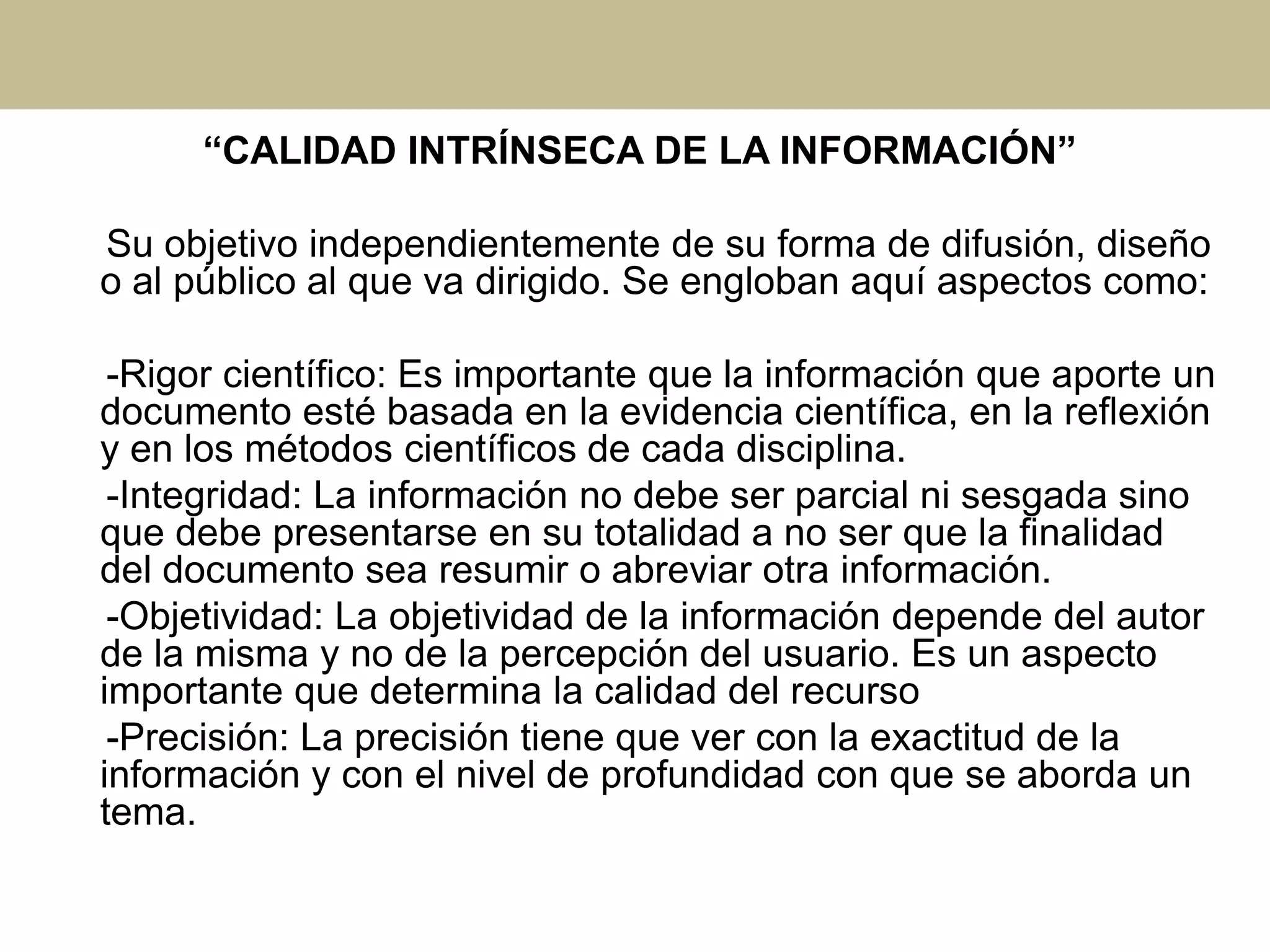 “CALIDAD INTRÍNSECA DE LA INFORMACIÓN”
Su objetivo independientemente de su forma de difusión, diseño
o al público al que va dirigido. Se engloban aquí aspectos como:
-Rigor científico: Es importante que la información que aporte un
documento esté basada en la evidencia científica, en la reflexión
y en los métodos científicos de cada disciplina.
-Integridad: La información no debe ser parcial ni sesgada sino
que debe presentarse en su totalidad a no ser que la finalidad
del documento sea resumir o abreviar otra información.
-Objetividad: La objetividad de la información depende del autor
de la misma y no de la percepción del usuario. Es un aspecto
importante que determina la calidad del recurso
-Precisión: La precisión tiene que ver con la exactitud de la
información y con el nivel de profundidad con que se aborda un
tema.