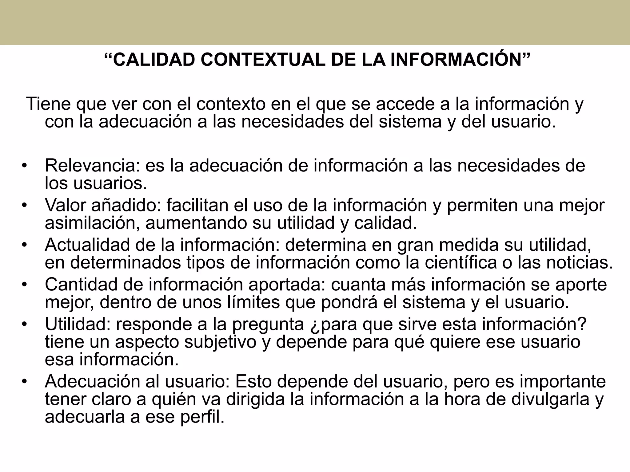 “CALIDAD CONTEXTUAL DE LA INFORMACIÓN”
Tiene que ver con el contexto en el que se accede a la información y
con la adecuación a las necesidades del sistema y del usuario.
• Relevancia: es la adecuación de información a las necesidades de
los usuarios.
• Valor añadido: facilitan el uso de la información y permiten una mejor
asimilación, aumentando su utilidad y calidad.
• Actualidad de la información: determina en gran medida su utilidad,
en determinados tipos de información como la científica o las noticias.
• Cantidad de información aportada: cuanta más información se aporte
mejor, dentro de unos límites que pondrá el sistema y el usuario.
• Utilidad: responde a la pregunta ¿para que sirve esta información?
tiene un aspecto subjetivo y depende para qué quiere ese usuario
esa información.
• Adecuación al usuario: Esto depende del usuario, pero es importante
tener claro a quién va dirigida la información a la hora de divulgarla y
adecuarla a ese perfil.