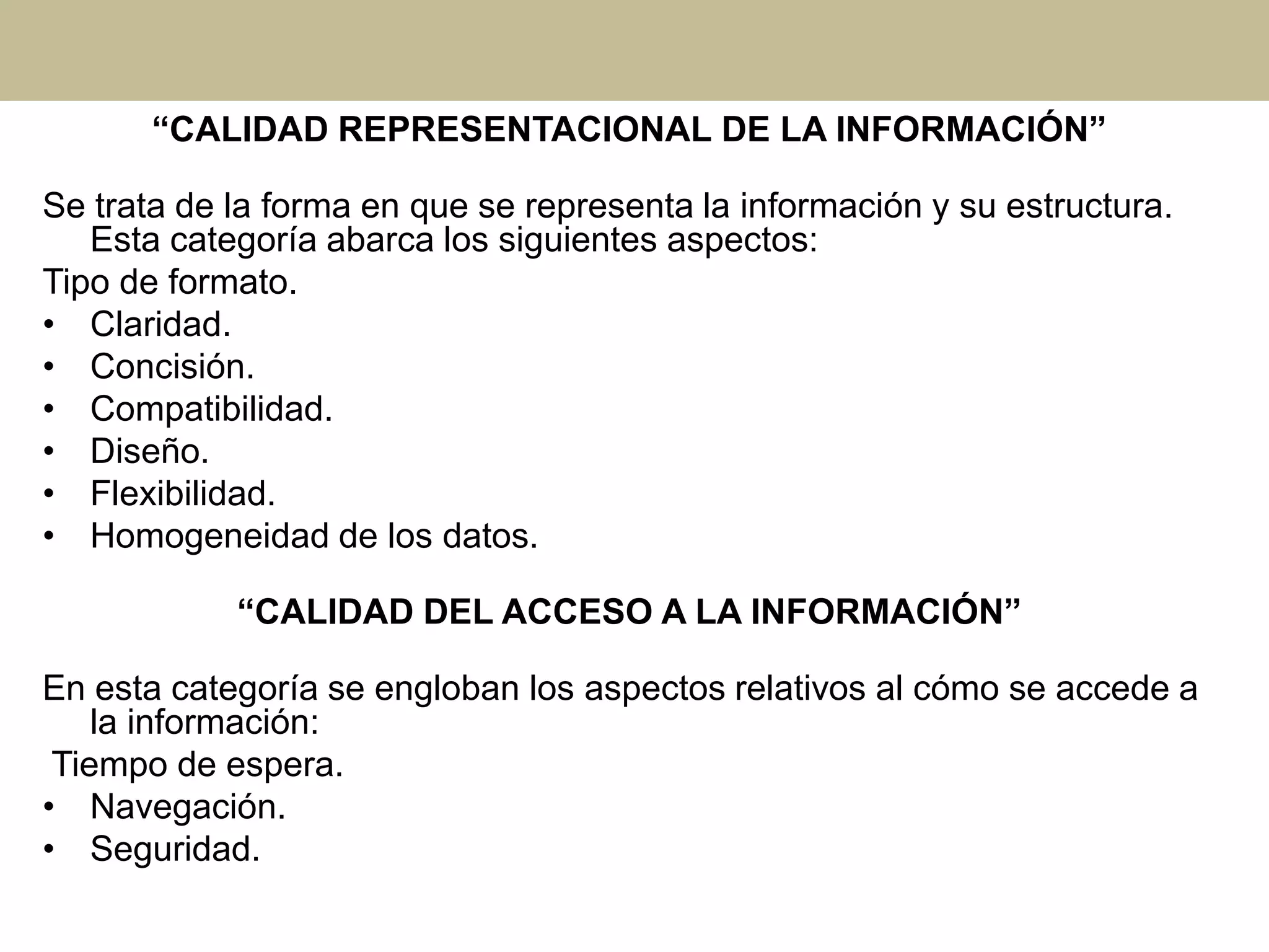 “CALIDAD REPRESENTACIONAL DE LA INFORMACIÓN”
Se trata de la forma en que se representa la información y su estructura.
Esta categoría abarca los siguientes aspectos:
Tipo de formato.
• Claridad.
• Concisión.
• Compatibilidad.
• Diseño.
• Flexibilidad.
• Homogeneidad de los datos.
“CALIDAD DEL ACCESO A LA INFORMACIÓN”
En esta categoría se engloban los aspectos relativos al cómo se accede a
la información:
Tiempo de espera.
• Navegación.
• Seguridad.