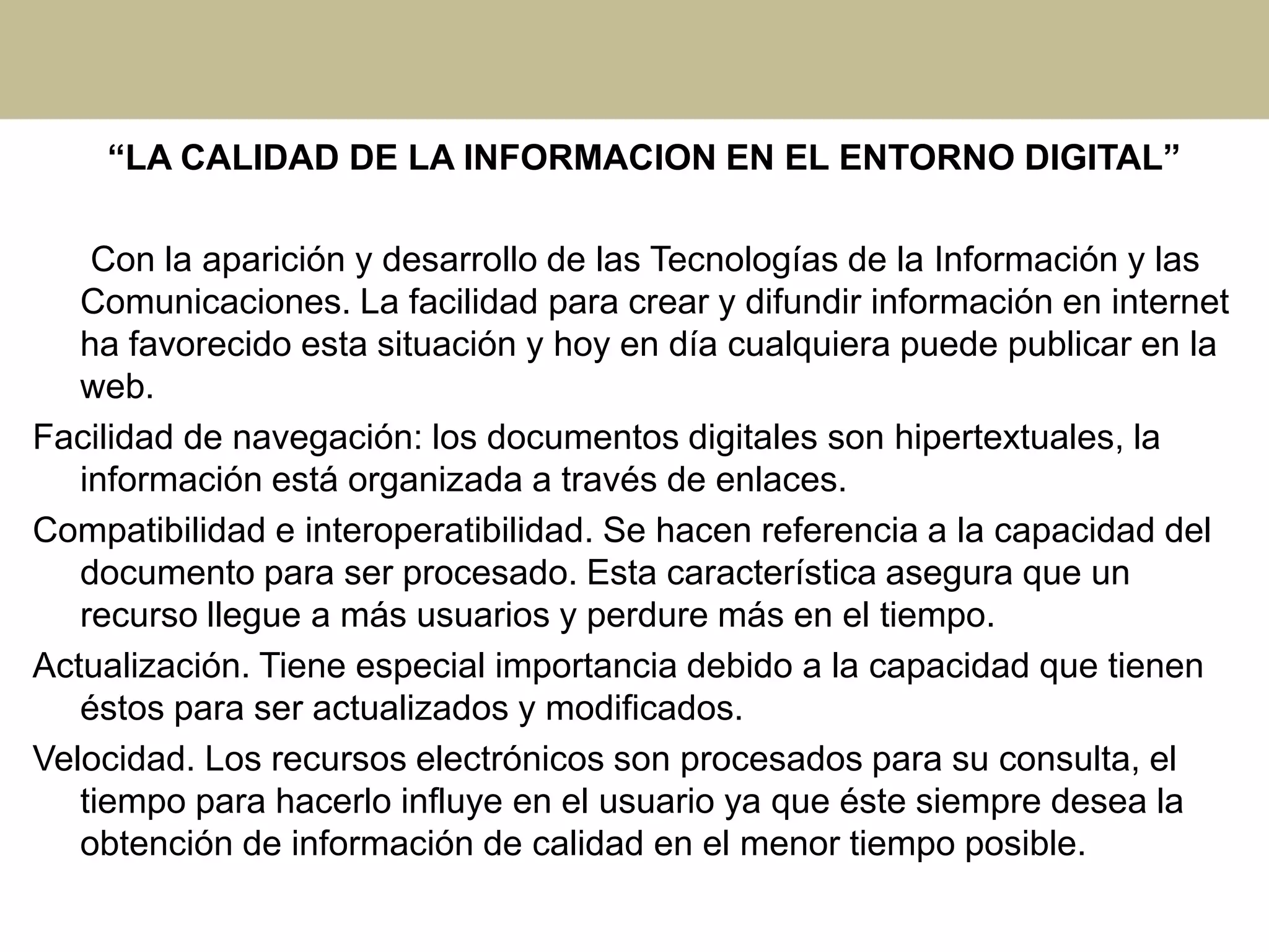 “LA CALIDAD DE LA INFORMACION EN EL ENTORNO DIGITAL”
Con la aparición y desarrollo de las Tecnologías de la Información y las
Comunicaciones. La facilidad para crear y difundir información en internet
ha favorecido esta situación y hoy en día cualquiera puede publicar en la
web.
Facilidad de navegación: los documentos digitales son hipertextuales, la
información está organizada a través de enlaces.
Compatibilidad e interoperatibilidad. Se hacen referencia a la capacidad del
documento para ser procesado. Esta característica asegura que un
recurso llegue a más usuarios y perdure más en el tiempo.
Actualización. Tiene especial importancia debido a la capacidad que tienen
éstos para ser actualizados y modificados.
Velocidad. Los recursos electrónicos son procesados para su consulta, el
tiempo para hacerlo influye en el usuario ya que éste siempre desea la
obtención de información de calidad en el menor tiempo posible.