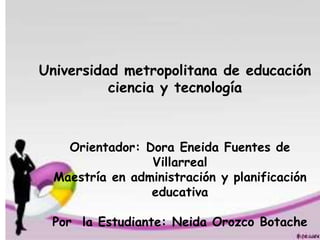 Universidad metropolitana de educación
ciencia y tecnología
Orientador: Dora Eneida Fuentes de
Villarreal
Maestría en administración y planificación
educativa
Por la Estudiante: Neida Orozco Botache
 