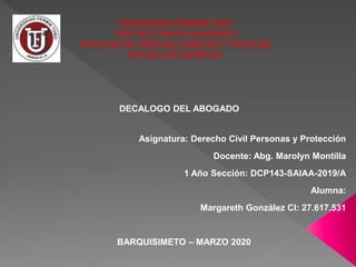 UNIVERSIDAD FERMINTORO
VICE RECTORADOACADEMICO
FACULTADDE CIENCIAS JURÍDICASYPOLÍTICAS
ESCUELADE DERECHO
Asignatura: Derecho Civil Personas y Protección
Docente: Abg. Marolyn Montilla
1 Año Sección: DCP143-SAIAA-2019/A
Alumna:
Margareth González CI: 27.617.531
BARQUISIMETO – MARZO 2020
DECALOGO DEL ABOGADO
 