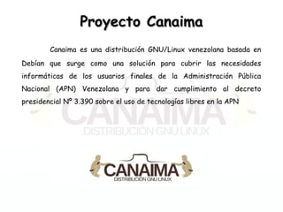 Proyecto CanaimaProyecto Canaima
Canaima es una distribución GNU/Linux venezolana basada en
Debían que surge como una solución para cubrir las necesidades
informáticas de los usuarios finales de la Administración Pública
Nacional (APN) Venezolana y para dar cumplimiento al decreto
presidencial Nº 3.390 sobre el uso de tecnologías libres en la APN
 