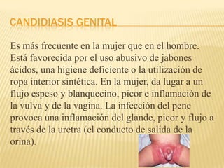 CANDIDIASIS GENITAL
Es más frecuente en la mujer que en el hombre.
Está favorecida por el uso abusivo de jabones
ácidos, una higiene deficiente o la utilización de
ropa interior sintética. En la mujer, da lugar a un
flujo espeso y blanquecino, picor e inflamación de
la vulva y de la vagina. La infección del pene
provoca una inflamación del glande, picor y flujo a
través de la uretra (el conducto de salida de la
orina).
 