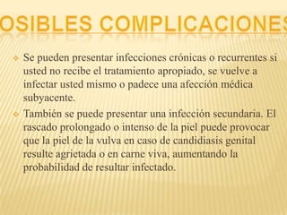  Se pueden presentar infecciones crónicas o recurrentes si
usted no recibe el tratamiento apropiado, se vuelve a
infectar usted mismo o padece una afección médica
subyacente.
 También se puede presentar una infección secundaria. El
rascado prolongado o intenso de la piel puede provocar
que la piel de la vulva en caso de candidiasis genital
resulte agrietada o en carne viva, aumentando la
probabilidad de resultar infectado.
 