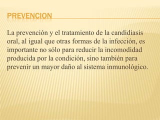 PREVENCION
La prevención y el tratamiento de la candidiasis
oral, al igual que otras formas de la infección, es
importante no sólo para reducir la incomodidad
producida por la condición, sino también para
prevenir un mayor daño al sistema inmunológico.
 