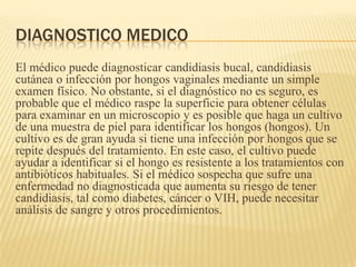 DIAGNOSTICO MEDICO
El médico puede diagnosticar candidiasis bucal, candidiasis
cutánea o infección por hongos vaginales mediante un simple
examen físico. No obstante, si el diagnóstico no es seguro, es
probable que el médico raspe la superficie para obtener células
para examinar en un microscopio y es posible que haga un cultivo
de una muestra de piel para identificar los hongos (hongos). Un
cultivo es de gran ayuda si tiene una infección por hongos que se
repite después del tratamiento. En este caso, el cultivo puede
ayudar a identificar si el hongo es resistente a los tratamientos con
antibióticos habituales. Si el médico sospecha que sufre una
enfermedad no diagnosticada que aumenta su riesgo de tener
candidiasis, tal como diabetes, cáncer o VIH, puede necesitar
análisis de sangre y otros procedimientos.
 