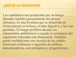¿QUÉ ES LA CÁNDIDIASIS
Las candidiasis son producidas por un hongo
llamado candida (generalmente del género
albicans). Es una levadura que se desarrolla de
forma natural en la boca, el tubo digestivo y las vías
genitales. El hongo prolifera durante los
tratamientos antibióticos o cuando la resistencia del
organismo infectado está disminuida. También
puede multiplicarse con ocasión de un cambio
hormonal (embarazo o ingestión de píldoras
anticonceptivas, con estrógenos y progesterona).
 