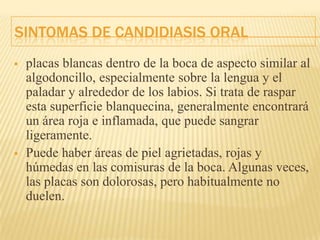 SINTOMAS DE CANDIDIASIS ORAL
 placas blancas dentro de la boca de aspecto similar al
algodoncillo, especialmente sobre la lengua y el
paladar y alrededor de los labios. Si trata de raspar
esta superficie blanquecina, generalmente encontrará
un área roja e inflamada, que puede sangrar
ligeramente.
 Puede haber áreas de piel agrietadas, rojas y
húmedas en las comisuras de la boca. Algunas veces,
las placas son dolorosas, pero habitualmente no
duelen.
 