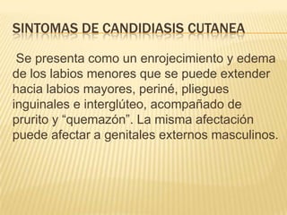 SINTOMAS DE CANDIDIASIS CUTANEA
Se presenta como un enrojecimiento y edema
de los labios menores que se puede extender
hacia labios mayores, periné, pliegues
inguinales e interglúteo, acompañado de
prurito y “quemazón”. La misma afectación
puede afectar a genitales externos masculinos.
 