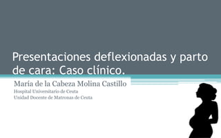 Presentaciones deflexionadas y parto
de cara: Caso clínico.
María de la Cabeza Molina Castillo
Hospital Universitario de Ceuta
Unidad Docente de Matronas de Ceuta
 