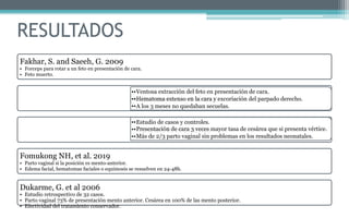 RESULTADOS
Fakhar, S. and Saeeh, G. 2009
• Forceps para rotar a un feto en presentación de cara.
• Feto muerto.
De Bernardo, G. et al 2017
Arséne, E. et al. 2019
Fomukong NH, et al. 2019
• Parto vaginal si la posición es mento-anterior.
• Edema facial, hematomas faciales o equimosis se resuelven en 24-48h.
Dukarme, G. et al 2006
• Estudio retrospectivo de 32 casos.
• Parto vaginal 73% de presentación mento anterior. Cesárea en 100% de las mento posterior.
• Efectividad del tratamiento conservador.
••Ventosa extracción del feto en presentación de cara.
••Hematoma extenso en la cara y excoriación del parpado derecho.
••A los 3 meses no quedaban secuelas.
••Estudio de casos y controles.
••Presentación de cara 3 veces mayor tasa de cesárea que si presenta vértice.
••Más de 2/3 parto vaginal sin problemas en los resultados neonatales.
 