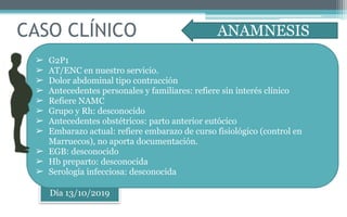 CASO CLÍNICO
Día 13/10/2019
➢ G2P1
➢ AT/ENC en nuestro servicio.
➢ Dolor abdominal tipo contracción
➢ Antecedentes personales y familiares: refiere sin interés clínico
➢ Refiere NAMC
➢ Grupo y Rh: desconocido
➢ Antecedentes obstétricos: parto anterior eutócico
➢ Embarazo actual: refiere embarazo de curso fisiológico (control en
Marruecos), no aporta documentación.
➢ EGB: desconocido
➢ Hb preparto: desconocida
➢ Serología infecciosa: desconocida
ANAMNESIS
 