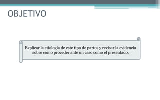 OBJETIVO
Explicar la etiología de este tipo de partos y revisar la evidencia
sobre cómo proceder ante un caso como el presentado.
 