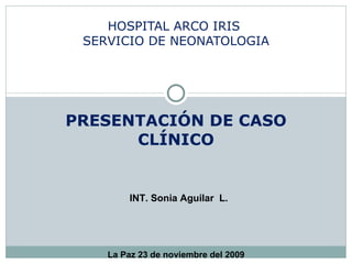 PRESENTACIÓN DE CASO CLÍNICO HOSPITAL ARCO IRIS  SERVICIO DE NEONATOLOGIA INT. Sonia Aguilar  L. La Paz 23 de noviembre del 2009 