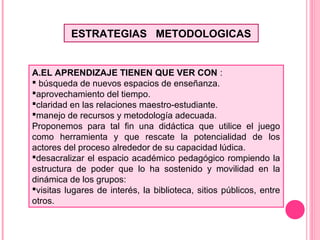 ESTRATEGIAS METODOLOGICAS
A.EL APRENDIZAJE TIENEN QUE VER CON :
 búsqueda de nuevos espacios de enseñanza.
aprovechamiento del tiempo.
claridad en las relaciones maestro-estudiante.
manejo de recursos y metodología adecuada.
Proponemos para tal fin una didáctica que utilice el juego
como herramienta y que rescate la potencialidad de los
actores del proceso alrededor de su capacidad lúdica.
desacralizar el espacio académico pedagógico rompiendo la
estructura de poder que lo ha sostenido y movilidad en la
dinámica de los grupos:
visitas lugares de interés, la biblioteca, sitios públicos, entre
otros.
 