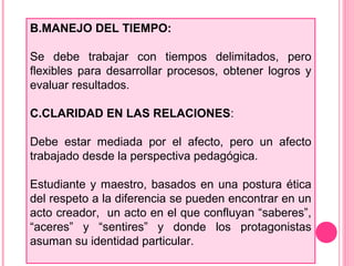 B.MANEJO DEL TIEMPO:
Se debe trabajar con tiempos delimitados, pero
flexibles para desarrollar procesos, obtener logros y
evaluar resultados.
C.CLARIDAD EN LAS RELACIONES:
Debe estar mediada por el afecto, pero un afecto
trabajado desde la perspectiva pedagógica.
Estudiante y maestro, basados en una postura ética
del respeto a la diferencia se pueden encontrar en un
acto creador, un acto en el que confluyan “saberes”,
“aceres” y “sentires” y donde los protagonistas
asuman su identidad particular.
 