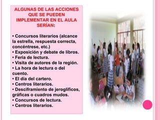 ALGUNAS DE LAS ACCIONES
QUE SE PUEDEN
IMPLEMENTAR EN EL AULA
SERÍAN:
• Concursos literarios (alcance
la estrella, respuesta correcta,
concéntrese, etc.)
• Exposición y debate de libros.
• Feria de lectura.
• Visita de autores de la región.
• La hora de lectura o del
cuento.
• El día del cartero.
• Centros literarios.
• Desciframiento de jeroglíficos,
gráficas o cuadros mudos.
• Concursos de lectura.
• Centros literarios.
 