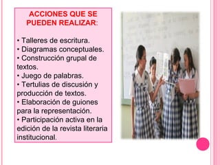 ACCIONES QUE SE
PUEDEN REALIZAR:
• Talleres de escritura.
• Diagramas conceptuales.
• Construcción grupal de
textos.
• Juego de palabras.
• Tertulias de discusión y
producción de textos.
• Elaboración de guiones
para la representación.
• Participación activa en la
edición de la revista literaria
institucional.
 