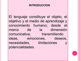 INTRODUCCION
El lenguaje constituye el objeto, el
objetivo y el medio de aprendizaje y
conocimiento humano; desde el
marco de la dimensión
comunicativa, transmitiendo
ideas, emociones, deseos,
necesidades, limitaciones y
potencialidades.
 