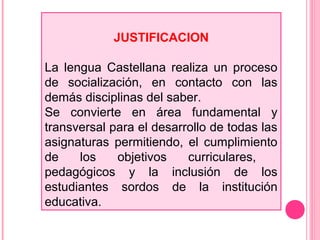 JUSTIFICACION
La lengua Castellana realiza un proceso
de socialización, en contacto con las
demás disciplinas del saber.
Se convierte en área fundamental y
transversal para el desarrollo de todas las
asignaturas permitiendo, el cumplimiento
de los objetivos curriculares,
pedagógicos y la inclusión de los
estudiantes sordos de la institución
educativa.
 