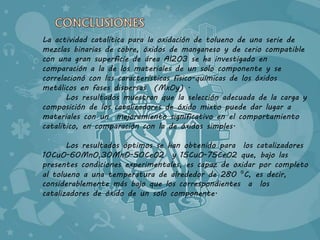 La actividad catalítica para la oxidación de tolueno de una serie de 
mezclas binarias de cobre, óxidos de manganeso y de cerio compatible 
con una gran superficie de área Al2O3 se ha investigado en 
comparación a la de los materiales de un solo componente y se 
correlacionó con las características físico-químicas de los óxidos 
metálicos en fases dispersas (MxOy) . 
Los resultados muestran que la selección adecuada de la carga y 
composición de los catalizadores de óxido mixto puede dar lugar a 
materiales con un mejoramiento significativo en el comportamiento 
catalítico, en comparación con la de óxidos simples. 
Los resultados óptimos se han obtenido para los catalizadores 
10CuO-60MnO,30MnO-50CeO2 y 15CuO-75CeO2 que, bajo las 
presentes condiciones experimentales, es capaz de oxidar por completo 
al tolueno a una temperatura de alrededor de 280 ⁰C, es decir, 
considerablemente más bajo que los correspondientes a los 
catalizadores de óxido de un solo componente. 
 