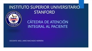 INSTITUTO SUPERIOR UNIVERSITARIO
STANFORD
DOCENTE: MGS. JAIRO MACHADO HERRERA
CÁTEDRA DE ATENCIÓN
INTEGRAL AL PACIENTE
 