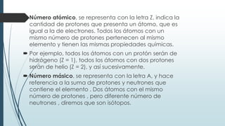  Número atómico, se representa con la letra Z, indica la
cantidad de protones que presenta un átomo, que es
igual a la de electrones. Todos los átomos con un
mismo número de protones pertenecen al mismo
elemento y tienen las mismas propiedades químicas.
 Por ejemplo, todos los átomos con un protón serán de
hidrógeno (Z = 1), todos los átomos con dos protones
serán de helio (Z = 2), y así sucesivamente.
 Número másico, se representa con la letra A, y hace
referencia a la suma de protones y neutrones que
contiene el elemento . Dos átomos con el mismo
número de protones , pero diferente número de
neutrones , diremos que son isótopos.
 