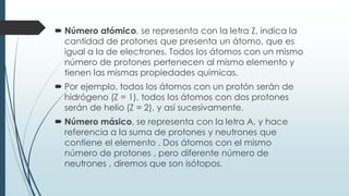  Número atómico, se representa con la letra Z, indica la
cantidad de protones que presenta un átomo, que es
igual a la de electrones. Todos los átomos con un mismo
número de protones pertenecen al mismo elemento y
tienen las mismas propiedades químicas.
 Por ejemplo, todos los átomos con un protón serán de
hidrógeno (Z = 1), todos los átomos con dos protones
serán de helio (Z = 2), y así sucesivamente.
 Número másico, se representa con la letra A, y hace
referencia a la suma de protones y neutrones que
contiene el elemento . Dos átomos con el mismo
número de protones , pero diferente número de
neutrones , diremos que son isótopos.
 