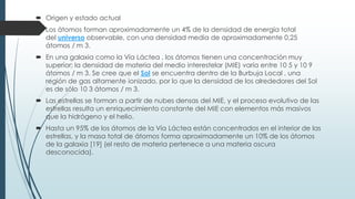  Origen y estado actual
 Los átomos forman aproximadamente un 4% de la densidad de energía total
del universo observable, con una densidad media de aproximadamente 0,25
átomos / m 3.
 En una galaxia como la Vía Láctea , los átomos tienen una concentración muy
superior; la densidad de materia del medio interestelar (MIE) varía entre 10 5 y 10 9
átomos / m 3. Se cree que el Sol se encuentra dentro de la Burbuja Local , una
región de gas altamente ionizado, por lo que la densidad de los alrededores del Sol
es de sólo 10 3 átomos / m 3.
 Las estrellas se forman a partir de nubes densas del MIE, y el proceso evolutivo de las
estrellas resulta un enriquecimiento constante del MIE con elementos más masivos
que la hidrógeno y el helio.
 Hasta un 95% de los átomos de la Vía Láctea están concentrados en el interior de las
estrellas, y la masa total de átomos forma aproximadamente un 10% de los átomos
de la galaxia [19] (el resto de materia pertenece a una materia oscura
desconocida).
 