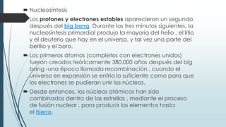  Nucleosíntesis
 Los protones y electrones estables aparecieron un segundo
después del big bang. Durante los tres minutos siguientes, la
nucleosíntesis primordial produjo la mayoría del helio , el litio
y el deuterio que hay en el universo, y tal vez una parte del
berilio y el boro.
 Los primeros átomos (completos con electrones unidos)
fueron creados teóricamente 380.000 años después del big
bang -una época llamada recombinación , cuando el
universo en expansión se enfría lo suficiente como para que
los electrones se pudieran unir los núcleos.
 Desde entonces, los núcleos atómicos han sido
combinados dentro de las estrellas , mediante el proceso
de fusión nuclear , para producir los elementos hasta
el hierro.
 