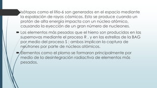  Isótopos como el litio-6 son generados en el espacio mediante
la espalación de rayos cósmicos. Esto se produce cuando un
protón de alta energía impacta con un núcleo atómico,
causando la eyección de un gran número de nucleones.
 Los elementos más pesados que el hierro son producidos en las
supernovas mediante el proceso R , y en las estrellas de la BAG
por medio del proceso S ; ambos implican la captura de
neutrones por parte de núcleos atómicos.
 Elementos como el plomo se formaron principalmente por
medio de la desintegración radiactiva de elementos más
pesados.
 