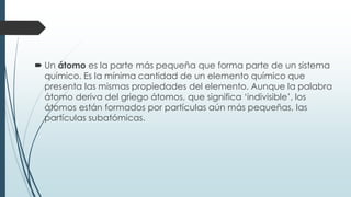  Un átomo es la parte más pequeña que forma parte de un sistema
químico. Es la mínima cantidad de un elemento químico que
presenta las mismas propiedades del elemento. Aunque la palabra
átomo deriva del griego átomos, que significa ‘indivisible’, los
átomos están formados por partículas aún más pequeñas, las
partículas subatómicas.
 