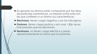  En general, los átomos están compuestos por tres tipos
de partículas subatómicas. La relación entre estas son
las que confieren a un átomo sus características:
 Electrones, tienen carga negativa y son las más ligeras.
 Protones, tienen carga positiva y son unas 1.836 veces
más pesados que los electrones.
 Neutrones, no tienen carga eléctrica y pesan
aproximadamente lo mismo que los protones.
 