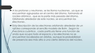  A los protones y neutrones, se les llama nucleones , ya que se
encuentran agrupados en el centro del átomo, formando el
núcleo atómico , que es la parte más pesada del átomo.
Orbitando alrededor de este núcleo, se encuentran los
electrones .
 Esta descripción de los electrones orbitando alrededor de un
núcleo corresponde al sencillo modelo de Bohr . Según la
mecánica cuántica , cada partícula tiene una función de
onda que ocupa todo el espacio y los electrones no se
encuentran localizados en órbitas, aunque la probabilidad
de presencia sea más alta a una cierta distancia del núcleo.
 