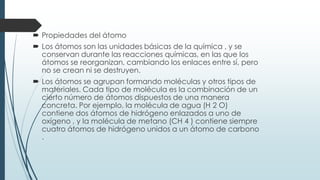  Propiedades del átomo
 Los átomos son las unidades básicas de la química , y se
conservan durante las reacciones químicas, en las que los
átomos se reorganizan, cambiando los enlaces entre sí, pero
no se crean ni se destruyen.
 Los átomos se agrupan formando moléculas y otros tipos de
materiales. Cada tipo de molécula es la combinación de un
cierto número de átomos dispuestos de una manera
concreta. Por ejemplo, la molécula de agua (H 2 O)
contiene dos átomos de hidrógeno enlazados a uno de
oxígeno , y la molécula de metano (CH 4 ) contiene siempre
cuatro átomos de hidrógeno unidos a un átomo de carbono
.
 