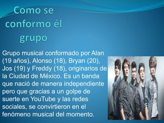 Grupo musical conformado por Alan
(19 años), Alonso (18), Bryan (20),
Jos (19) y Freddy (18), originarios de
la Ciudad de México. Es un banda
que nació de manera independiente
pero que gracias a un golpe de
suerte en YouTube y las redes
sociales, se convirtieron en el
fenómeno musical del momento.
 