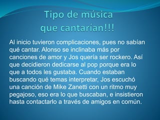 Al inicio tuvieron complicaciones, pues no sabían
qué cantar. Alonso se inclinaba más por
canciones de amor y Jos quería ser rockero. Así
que decidieron dedicarse al pop porque era lo
que a todos les gustaba. Cuando estaban
buscando qué temas interpretar, Jos escuchó
una canción de Mike Zanetti con un ritmo muy
pegajoso, eso era lo que buscaban, e insistieron
hasta contactarlo a través de amigos en común.
 