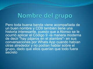 Pero toda buena banda viene acompañada de
un buen nombre y CD9 también tiene una
historia interesante, puesto que a Alonso se le
ocurrió aplicar el Código 9 -la manera moderna
de decir "hay pájaros en el alambre"- en sus
conversaciones por Whats App cuando habían
otras alrededor y no podían hablar sobre el
grupo, dado que ellos querían que todo fuera
secreto
 
