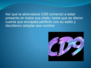Así que la abreviatura CD9 comenzó a estar
presente en todos sus chats, hasta que se dieron
cuenta que encajaba perfecto con su estilo y
decidieron adoptar ese nombre
 